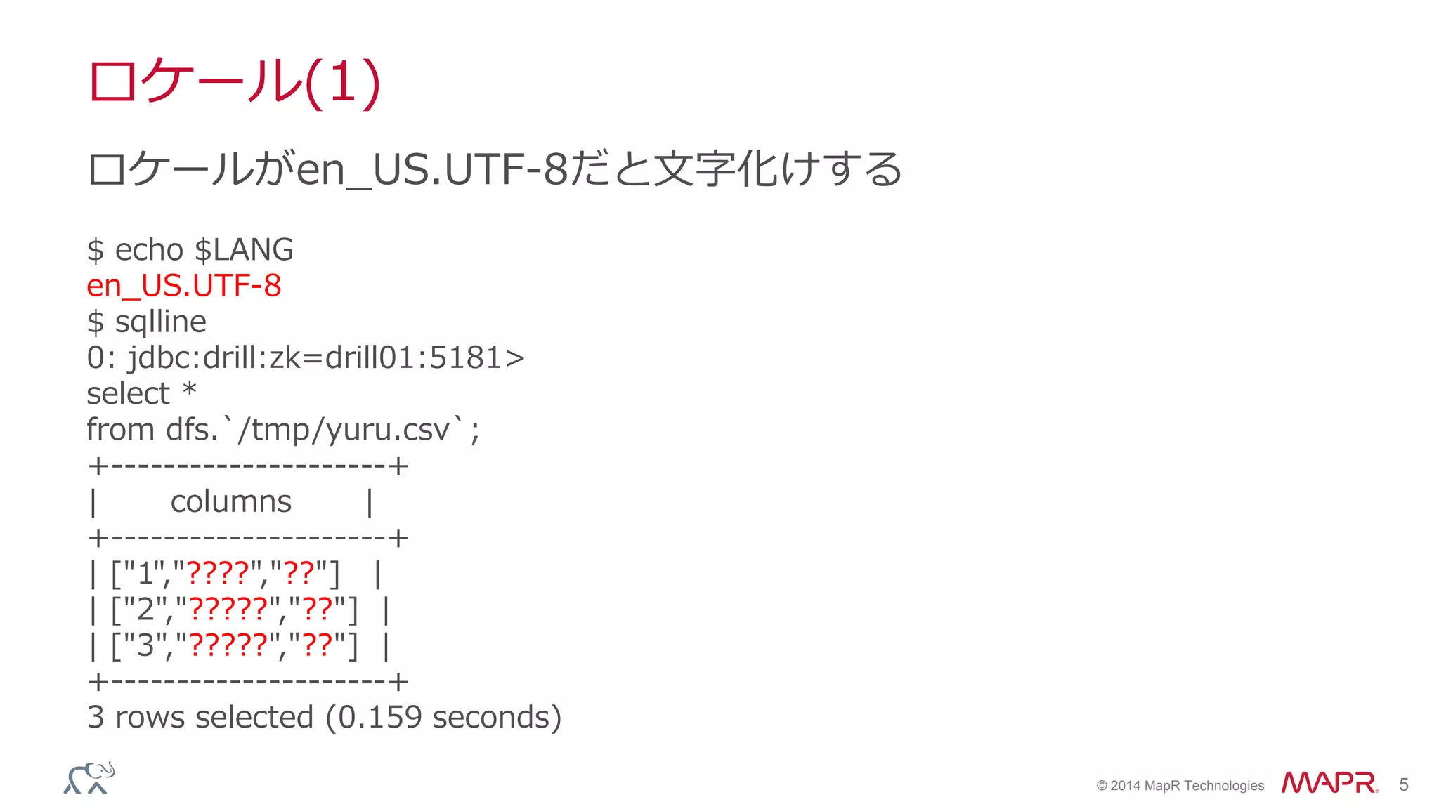 © 2014 MapR Technologies 5
ロケール(1)
$ echo $LANG
en_US.UTF-8
$ sqlline
0: jdbc:drill:zk=drill01:5181>
select *
from dfs.`/tmp/yuru.csv`;
+---------------------+
| columns |
+---------------------+
| ["1","????","??"] |
| ["2","?????","??"] |
| ["3","?????","??"] |
+---------------------+
3 rows selected (0.159 seconds)
ロケールがen_US.UTF-8だと文字化けする
 