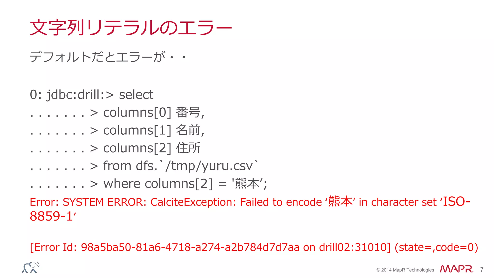 © 2014 MapR Technologies 7
文字列リテラルのエラー
0: jdbc:drill:> select
. . . . . . . > columns[0] 番号,
. . . . . . . > columns[1] 名前,
. . . . . . . > columns[2] 住所
. . . . . . . > from dfs.`/tmp/yuru.csv`
. . . . . . . > where columns[2] = '熊本’;
Error: SYSTEM ERROR: CalciteException: Failed to encode ‘熊本’ in character set ‘ISO-
8859-1’
[Error Id: 98a5ba50-81a6-4718-a274-a2b784d7d7aa on drill02:31010] (state=,code=0)
デフォルトだとエラーが・・
 