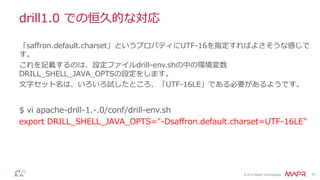 © 2014 MapR Technologies 11
drill1.0 での恒久的な対応
$ vi apache-drill-1.-.0/conf/drill-env.sh
export DRILL_SHELL_JAVA_OPTS="-Dsaffron.default.charset=UTF-16LE"
「saffron.default.charset」というプロパティにUTF-16を指定すればよさそうな感じで
す。
これを記載するのは、設定ファイルdrill-env.shの中の環境変数
DRILL_SHELL_JAVA_OPTSの設定をします。
文字セット名は、いろいろ試したところ、「UTF-16LE」である必要があるようです。
 