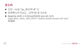 © 2014 MapR Technologies 12
まとめ
 ロケールは “ja_JP.UTF-8” に
 文字列リテラルに _UTF16 をつける
 Apache-drill-1.0.0/conf/drill-env.sh なら
export DRILL_SHELL_JAVA_OPTS=“-Dsaffron.default.charset=UTF-16LE”
を追記
 