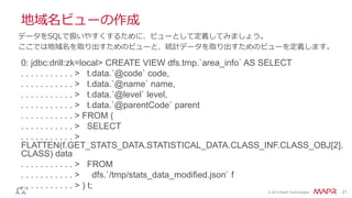 © 2014 MapR Technologies 21
地域名ビューの作成
0: jdbc:drill:zk=local> CREATE VIEW dfs.tmp.`area_info` AS SELECT
. . . . . . . . . . . > t.data.`@code` code,
. . . . . . . . . . . > t.data.`@name` name,
. . . . . . . . . . . > t.data.`@level` level,
. . . . . . . . . . . > t.data.`@parentCode` parent
. . . . . . . . . . . > FROM (
. . . . . . . . . . . > SELECT
. . . . . . . . . . . >
FLATTEN(f.GET_STATS_DATA.STATISTICAL_DATA.CLASS_INF.CLASS_OBJ[2].
CLASS) data
. . . . . . . . . . . > FROM
. . . . . . . . . . . > dfs.`/tmp/stats_data_modified.json` f
. . . . . . . . . . . > ) t;
データをSQLで扱いやすくするために、ビューとして定義してみましょう。
ここでは地域名を取り出すためのビューと、統計データを取り出すためのビューを定義します。
 