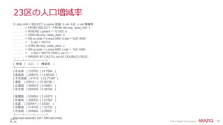 © 2014 MapR Technologies 25
23区の人口増減率
0: jdbc:drill:> SELECT a.name 地域, b.val 人口, c.val 増減率
. . . . . . . > FROM (SELECT * FROM dfs.tmp.`area_info` t
. . . . . . . > WHERE t.parent = '13100') a
. . . . . . . > JOIN dfs.tmp.`stats_data` b
. . . . . . . > ON a.code = b.area AND b.tab = '020' AND
. . . . . . . > b.did = '00710’
. . . . . . . > JOIN dfs.tmp.`stats_data` c
. . . . . . . > ON a.code = c.area AND c.tab = '102' AND
. . . . . . . > c.did = '00710' AND c.val <> '-’
. . . . . . . > ORDER BY CAST(c.val AS DOUBLE) DESC;
+-------+---------+-----------+
| 地域 | 人口 | 増減率 |
+-------+---------+-----------+
| 中央区 | 122762 | 24.7594 |
| 豊島区 | 284678 | 13.60536 |
| 千代田区 | 47115 | 12.77467 |
| 港区 | 205131 | 10.36796 |
| 江東区 | 460819 | 9.49851 |
| 足立区 | 683426 | 9.38194 |
.
| 板橋区 | 535824 | 2.43575 |
| 目黒区 | 268330 | 1.61552 |
| 北区 | 335544 | 1.55321 |
| 中野区 | 314750 | 1.32732 |
| 渋谷区 | 204492 | 0.56951 |
+-------+---------+-----------+
23 rows selected (547.958 seconds)
 