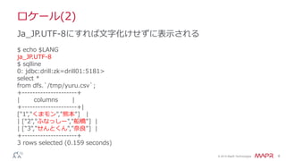 © 2014 MapR Technologies 6
ロケール(2)
$ echo $LANG
ja_JP.UTF-8
$ sqlline
0: jdbc:drill:zk=drill01:5181>
select *
from dfs.`/tmp/yuru.csv`;
+---------------------+
| columns |
+---------------------+|
["1","くまモン","熊本"] |
| ["2","ふなっしー","船橋"] |
| ["3","せんとくん","奈良"] |
+---------------------+
3 rows selected (0.159 seconds)
Ja_JP.UTF-8にすれば文字化けせずに表示される
 
