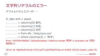© 2014 MapR Technologies 7
文字列リテラルのエラー
0: jdbc:drill:> select
. . . . . . . > columns[0] 番号,
. . . . . . . > columns[1] 名前,
. . . . . . . > columns[2] 住所
. . . . . . . > from dfs.`/tmp/yuru.csv`
. . . . . . . > where columns[2] = '熊本’;
Error: SYSTEM ERROR: CalciteException: Failed to encode ‘熊本’ in character set ‘ISO-
8859-1’
[Error Id: 98a5ba50-81a6-4718-a274-a2b784d7d7aa on drill02:31010] (state=,code=0)
デフォルトだとエラーが・・
 