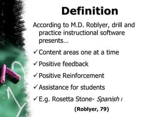 Definition
According to M.D. Roblyer, drill and
  practice instructional software
  presents…
 Content areas one at a time
 Positive feedback
 Positive Reinforcement
 Assistance for students
 E.g. Rosetta Stone- Spanish I
              (Roblyer, 79)
 