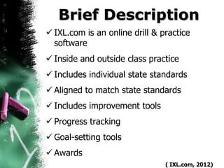 Brief Description
 IXL.com is an online drill & practice
  software
 Inside and outside class practice
 Includes individual state standards
 Aligned to match state standards
 Includes improvement tools
 Progress tracking
 Goal-setting tools
 Awards
                                ( IXL.com, 2012)
 