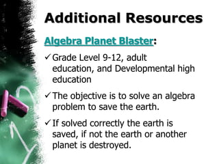 Additional Resources
Algebra Planet Blaster:
 Grade Level 9-12, adult
  education, and Developmental high
  education
 The objective is to solve an algebra
  problem to save the earth.
 If solved correctly the earth is
  saved, if not the earth or another
  planet is destroyed.
 