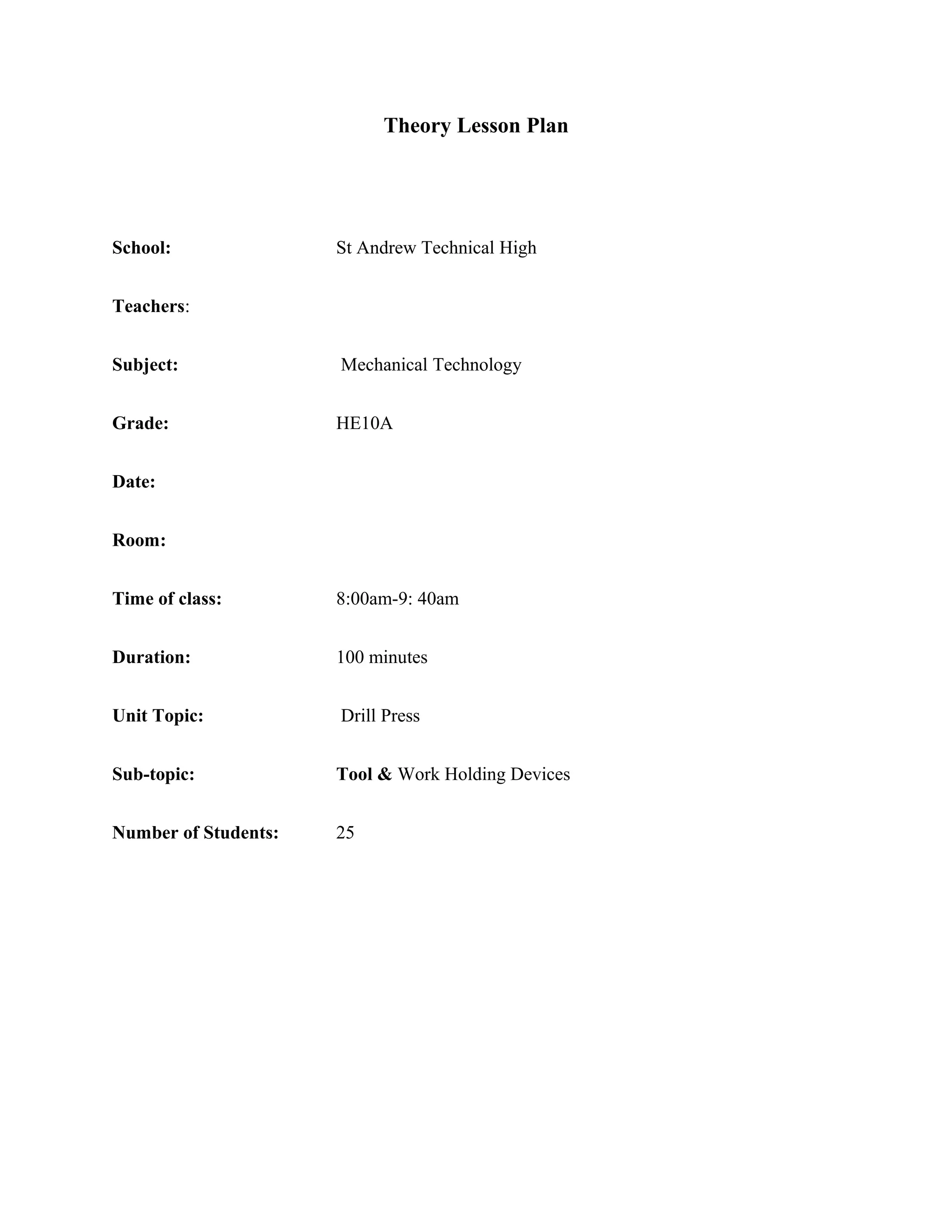 Theory Lesson Plan
School: St Andrew Technical High
Teachers:
Subject: Mechanical Technology
Grade: HE10A
Date:
Room:
Time of class: 8:00am-9: 40am
Duration: 100 minutes
Unit Topic: Drill Press
Sub-topic: Tool & Work Holding Devices
Number of Students: 25
 