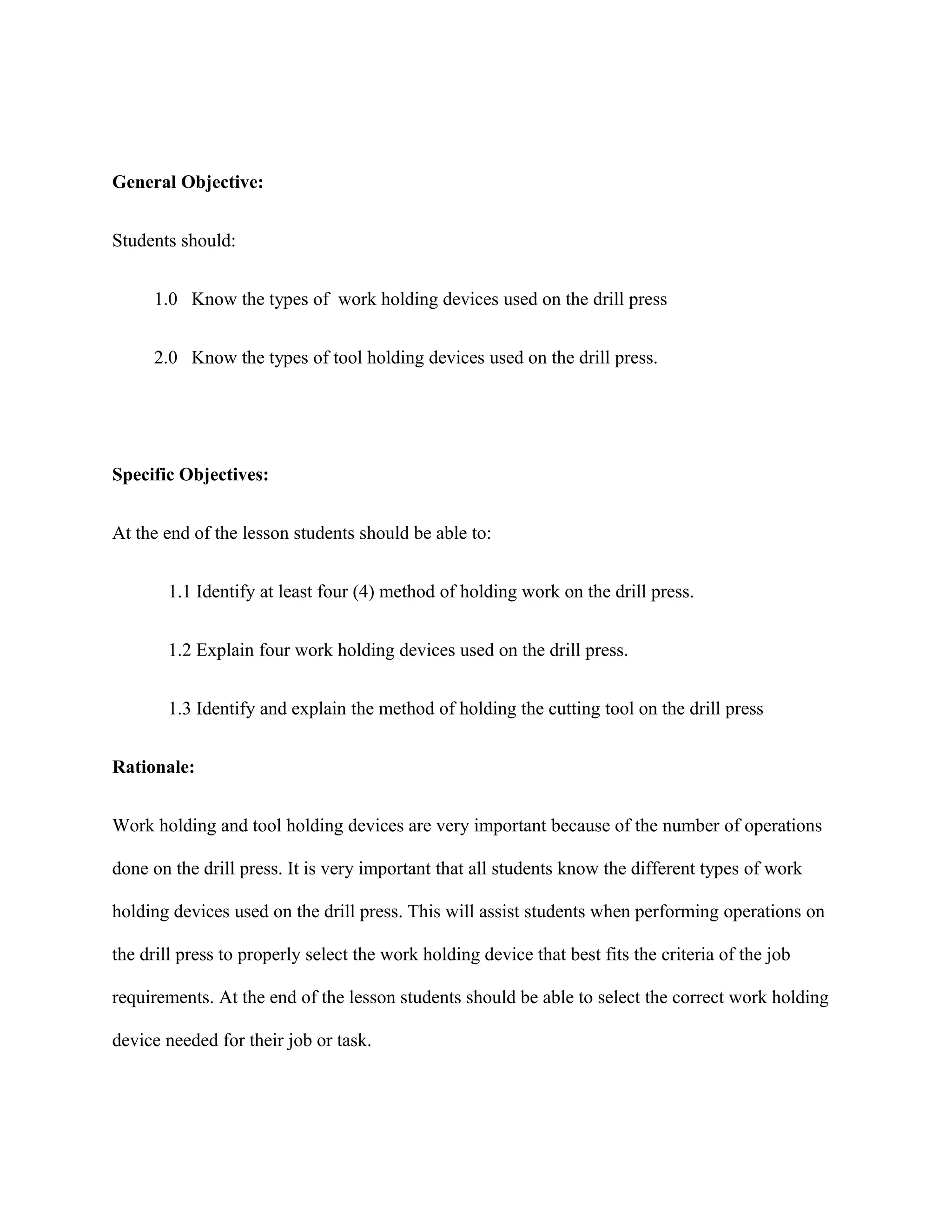 General Objective:
Students should:
1.0 Know the types of work holding devices used on the drill press
2.0 Know the types of tool holding devices used on the drill press.
Specific Objectives:
At the end of the lesson students should be able to:
1.1 Identify at least four (4) method of holding work on the drill press.
1.2 Explain four work holding devices used on the drill press.
1.3 Identify and explain the method of holding the cutting tool on the drill press
Rationale:
Work holding and tool holding devices are very important because of the number of operations
done on the drill press. It is very important that all students know the different types of work
holding devices used on the drill press. This will assist students when performing operations on
the drill press to properly select the work holding device that best fits the criteria of the job
requirements. At the end of the lesson students should be able to select the correct work holding
device needed for their job or task.
 