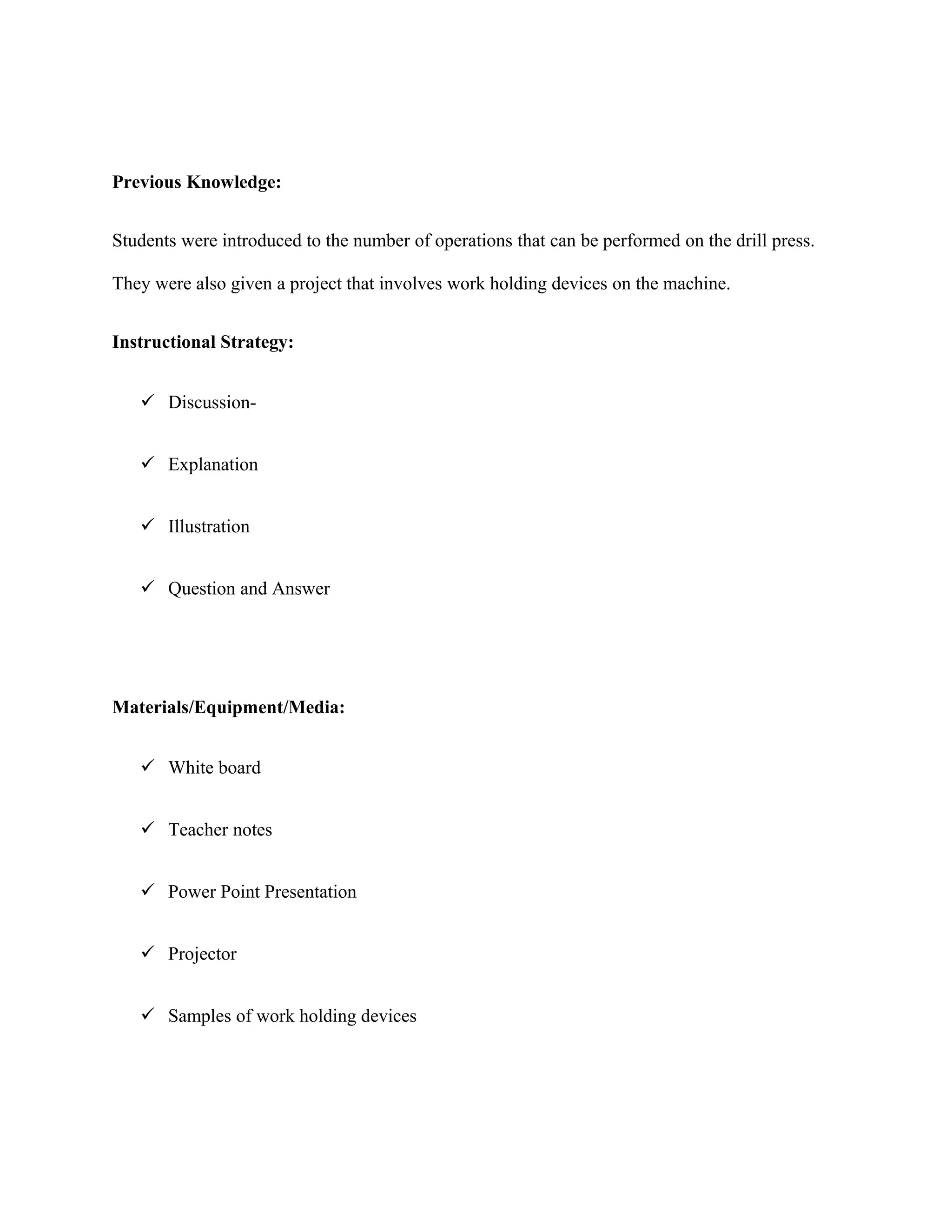 Previous Knowledge:
Students were introduced to the number of operations that can be performed on the drill press.
They were also given a project that involves work holding devices on the machine.
Instructional Strategy:
 Discussion-
 Explanation
 Illustration
 Question and Answer
Materials/Equipment/Media:
 White board
 Teacher notes
 Power Point Presentation
 Projector
 Samples of work holding devices
 