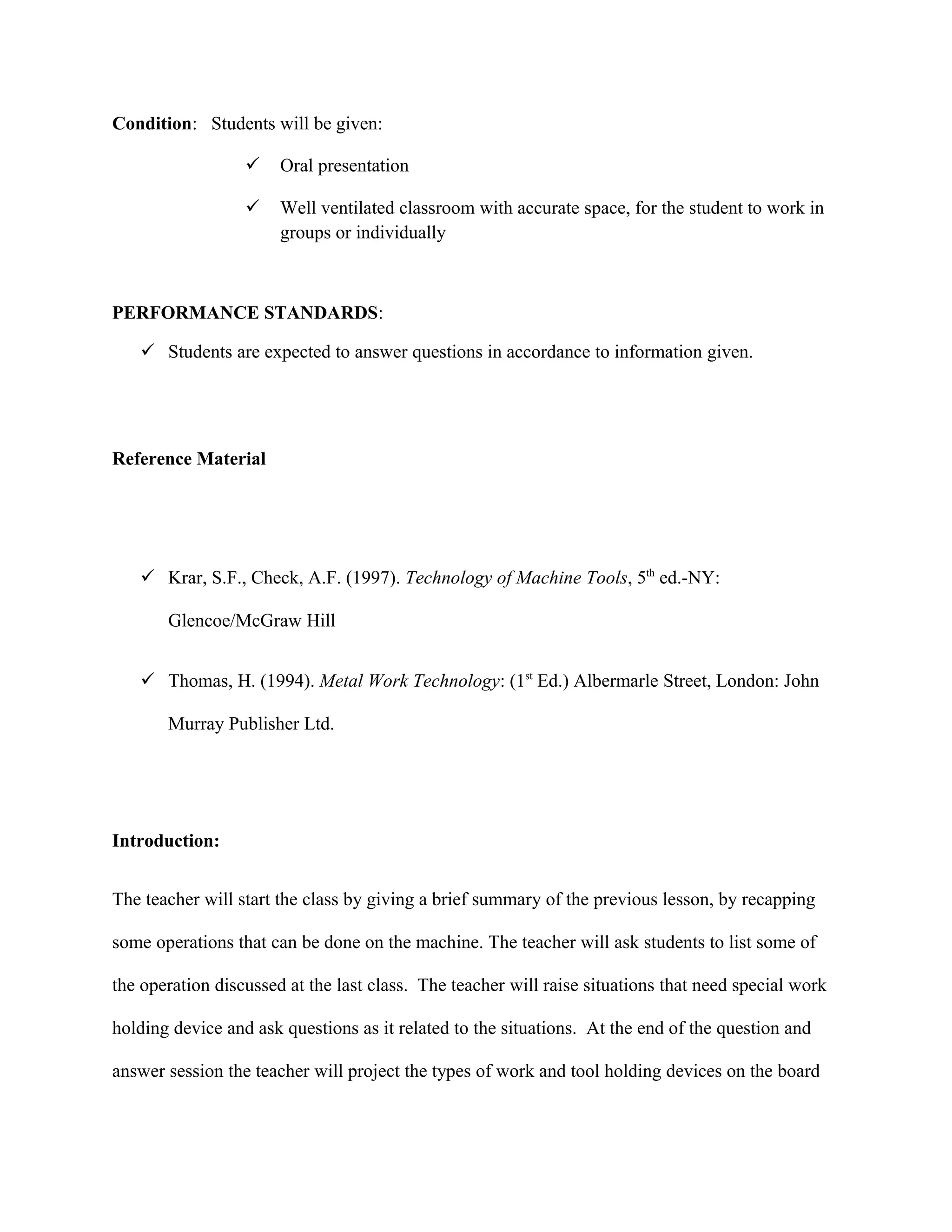 Condition: Students will be given:
 Oral presentation
 Well ventilated classroom with accurate space, for the student to work in
groups or individually
PERFORMANCE STANDARDS:
 Students are expected to answer questions in accordance to information given.
Reference Material
 Krar, S.F., Check, A.F. (1997). Technology of Machine Tools, 5th
ed.-NY:
Glencoe/McGraw Hill
 Thomas, H. (1994). Metal Work Technology: (1st
Ed.) Albermarle Street, London: John
Murray Publisher Ltd.
Introduction:
The teacher will start the class by giving a brief summary of the previous lesson, by recapping
some operations that can be done on the machine. The teacher will ask students to list some of
the operation discussed at the last class. The teacher will raise situations that need special work
holding device and ask questions as it related to the situations. At the end of the question and
answer session the teacher will project the types of work and tool holding devices on the board
 
