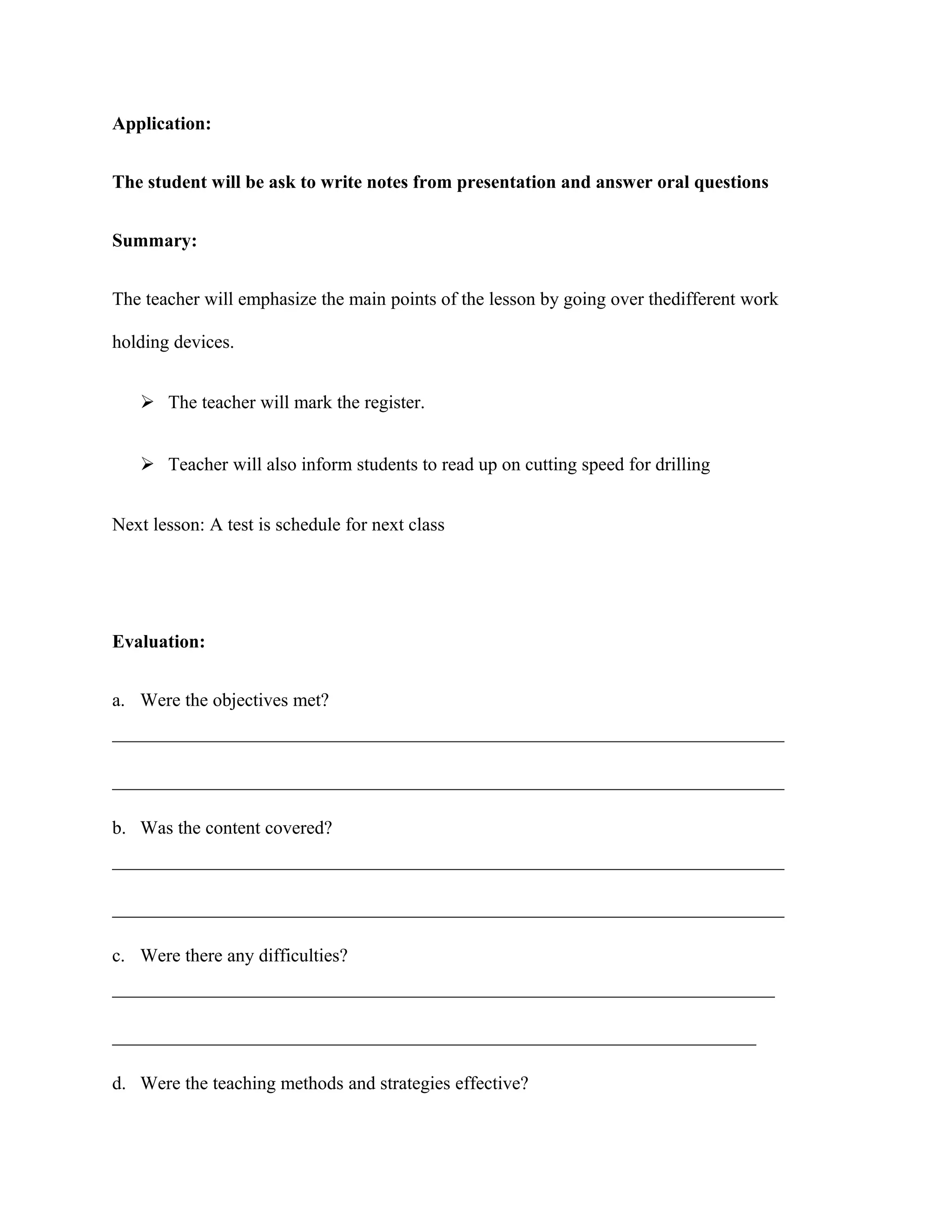 Application:
The student will be ask to write notes from presentation and answer oral questions
Summary:
The teacher will emphasize the main points of the lesson by going over thedifferent work
holding devices.
 The teacher will mark the register.
 Teacher will also inform students to read up on cutting speed for drilling
Next lesson: A test is schedule for next class
Evaluation:
a. Were the objectives met?
________________________________________________________________________
________________________________________________________________________
b. Was the content covered?
________________________________________________________________________
________________________________________________________________________
c. Were there any difficulties?
_______________________________________________________________________
_____________________________________________________________________
d. Were the teaching methods and strategies effective?
 