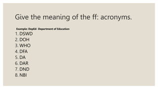 Give the meaning of the ff: acronyms.
Example: DepEd- Department of Education
1. DSWD
2. DOH
3. WHO
4. DFA
5. DA
6. DAR
7. DND
8. NBI
 