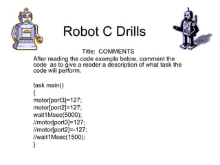 Robot C Drills  Title:  COMMENTS After reading the code example below, comment the code  as to give a reader a description of what task the code will perform. task main()  {  motor[port3]=127;  motor[port2]=127;  wait1Msec(5000);  //motor[port3]=127;  //motor[port2]=-127;  //wait1Msec(1500); } 