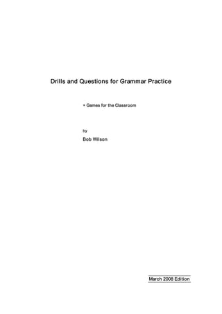 Drills and Questions for Grammar Practice 
+ Games for the Classroom 
by 
Bob Wilson 
March 2008 Edition
 