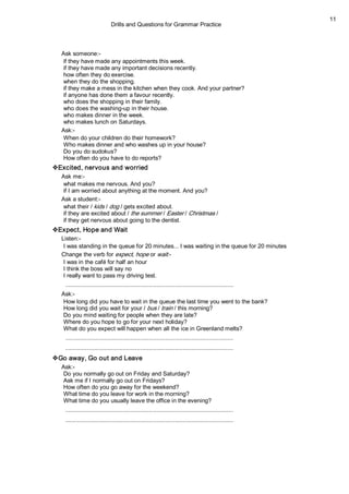 Drills and Questions for Grammar Practice 
11 
Ask someone:­ 
if they have made any appointments this week. 
if they have made any important decisions recently. 
how often they do exercise. 
when they do the shopping. 
if they make a mess in the kitchen when they cook. And your partner? 
if anyone has done them a favour recently. 
who does the shopping in their family. 
who does the washing­up in their house. 
who makes dinner in the week. 
who makes lunch on Saturdays. 
Ask:­ 
When do your children do their homework? 
Who makes dinner and who washes up in your house? 
Do you do sudokus? 
How often do you have to do reports? 
vExcited, nervous and worried 
Ask me:­ 
what makes me nervous. And you? 
if I am worried about anything at the moment. And you? 
Ask a student:­ 
what their / kids / dog / gets excited about. 
if they are excited about / the summer / Easter / Christmas / 
if they get nervous about going to the dentist. 
vExpect, Hope and Wait 
Listen:­ 
I was standing in the queue for 20 minutes... I was waiting in the queue for 20 minutes 
Change the verb for expect, hope or wait:­ 
I was in the café for half an hour 
I think the boss will say no 
I really want to pass my driving test. 
....................................................................................................... 
Ask:­ 
How long did you have to wait in the queue the last time you went to the bank? 
How long did you wait for your / bus / train / this morning? 
Do you mind waiting for people when they are late? 
Where do you hope to go for your next holiday? 
What do you expect will happen when all the ice in Greenland melts? 
....................................................................................................... 
....................................................................................................... 
vGo away, Go out and Leave 
Ask:­ 
Do you normally go out on Friday and Saturday? 
Ask me if I normally go out on Fridays? 
How often do you go away for the weekend? 
What time do you leave for work in the morning? 
What time do you usually leave the office in the evening? 
....................................................................................................... 
.......................................................................................................
 