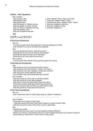 Drills and Questions for Grammar Practice 
14 
vWhat... like? Questions 
Ask a student:­ 
what London is like.  what / Madrid / Paris / Tokyo / etc is like. 
what Bankok is like.  if they like / Madrid / Paris / Tokyo / . 
what paella is like.  what they like about / Madrid / Paris / Tokyo / . 
what the people is Thailand are like.  what their neighbour looks like. 
what the people in London are like.  what their neighbour is like. 
what I am like on a Monday morning.  how their neighbour is. 
what the weather is like. 
what sort of weather they like.
VERBS and TENSES
vThe First Conditional 
Ask me:­ 
if I’ll have enough milk for the weekend if I don’t go shopping on Friday. 
what I will do if I run out of cat food at the weekend. 
Ask:­ 
If you go shopping tomorrow, what will you buy? 
What will you do if you are too tired to cook tonight? 
What will you wear if you go out on Saturday? 
What will you do if you miss the bus home? 
Ask a parent:­ 
if they’ll punish their children if they get bad reports from school. 
vThe Second Conditional 
Ask:­ 
what would you buy if you had some extra money? 
what would you do if you lost your / house / car / keys ? 
what would you do if your neighbour invited you to dinner? 
what would your dream bathroom be like. 
If you bought a dog, what breed would you choose? 
Ask a student:­ 
what they would do if they split up with their partner. 
what they would do if they were president. 
what type of music they would play if they had a disco. 
if they had a cinema, what type of films they would show. 
what you would do with your life if you didn’t have to work. 
what they would do if they had more free time. 
vThe Third Conditional 
Ask me:­ 
what I would have done if I hadn’t gone away at / Easter / Christmas /. 
....................................................................................................... 
Ask a student:­ 
if they went out or stayed in last Friday. 
9 what they would have done if they hadn’t stayed in or gone out last Friday. 
what they woud have done if they hadn’t come to class today. 
Ask:­ 
What did you study? 
9 What would you have done if you had studied something different? 
What do you think you would have done if you hadn’t started working for your present company? 
What would you have done if I hadn’t come to class today?
 