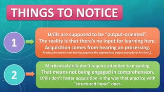 Drills are supposed to be output-oriented.
The reality is that theres no input for learning here.
Acquisition comes from hearing an processing.
Production comes from having acquired the appropriate output procedures for the L2.
Mechanical drills dont require attention to meaning.
That means not being engaged in comprehension.
Drills dont foster acquisition in the way that practice with
structured input does.
THINGS TO NOTICE
1
2
 