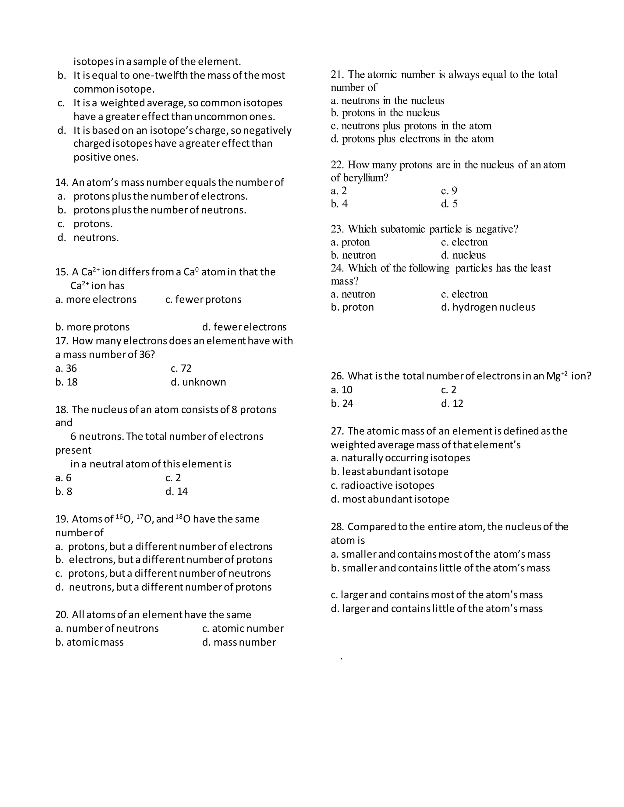 isotopesinasample of the element.
b. It isequal to one-twelfththe massof the most
commonisotope.
c. It isa weightedaverage,socommonisotopes
have a greatereffectthanuncommonones.
d. It isbasedon an isotope’scharge,sonegatively
chargedisotopeshave agreatereffectthan
positive ones.
14. Anatom’s massnumberequalsthe numberof
a. protonsplusthe numberof electrons.
b. protonsplusthe numberof neutrons.
c. protons.
d. neutrons.
15. A Ca2+
iondiffersfroma Ca0
atomin that the
Ca2+
ion has
a. more electrons c. fewerprotons
b. more protons d. fewerelectrons
17. How manyelectronsdoesanelementhave with
a mass numberof 36?
a. 36 c. 72
b. 18 d. unknown
18. The nucleusof an atom consistsof 8 protons
and
6 neutrons.The total numberof electrons
present
ina neutral atomof thiselementis
a. 6 c. 2
b. 8 d. 14
19. Atomsof 16
O, 17
O,and18
O have the same
numberof
a. protons,but a differentnumberof electrons
b. electrons,butadifferentnumberof protons
c. protons,buta differentnumberof neutrons
d. neutrons,buta differentnumberof protons
20. All atomsof an elementhave the same
a. numberof neutrons c. atomic number
b. atomicmass d. massnumber
21. The atomic number is always equal to the total
number of
a. neutrons in the nucleus
b. protons in the nucleus
c. neutrons plus protons in the atom
d. protons plus electrons in the atom
22. How many protons are in the nucleus of an atom
of beryllium?
a. 2 c. 9
b. 4 d. 5
23. Which subatomic particle is negative?
a. proton c. electron
b. neutron d. nucleus
24. Which of the following particles has the least
mass?
a. neutron c. electron
b. proton d. hydrogennucleus
26. What isthe total numberof electronsinanMg+2
ion?
a. 10 c. 2
b. 24 d. 12
27. The atomic massof an elementisdefinedasthe
weightedaverage massof thatelement’s
a. naturallyoccurringisotopes
b. leastabundantisotope
c. radioactive isotopes
d. mostabundantisotope
28. Comparedtothe entire atom, the nucleusof the
atom is
a. smallerandcontainsmostof the atom’smass
b. smallerandcontainslittle of the atom’smass
c. largerand containsmostof the atom’smass
d. largerand containslittle of the atom’smass
.
 
