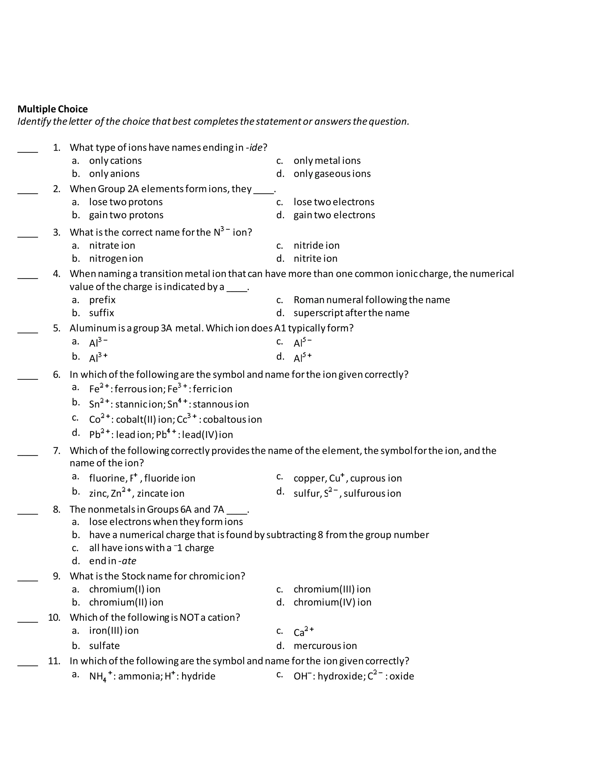 Multiple Choice
Identify theletter of the choice thatbest completesthestatementor answersthequestion.
____ 1. What type of ionshave namesendingin -ide?
a. onlycations c. onlymetal ions
b. onlyanions d. onlygaseousions
____ 2. WhenGroup 2A elementsformions,they____.
a. lose twoprotons c. lose twoelectrons
b. gaintwo protons d. gaintwo electrons
____ 3. What isthe correct name forthe N ion?
a. nitrate ion c. nitride ion
b. nitrogenion d. nitrite ion
____ 4. Whennaminga transitionmetal ionthatcan have more than one common ioniccharge,the numerical
value of the charge isindicatedbya ____.
a. prefix c. Romannumeral followingthe name
b. suffix d. superscriptafterthe name
____ 5. Aluminumisagroup3A metal.WhichiondoesA1 typicallyform?
a. Al c. Al
b. Al d. Al
____ 6. In whichof the followingare the symbol andname forthe iongivencorrectly?
a. Fe :ferrousion;Fe :ferricion
b. Sn : stannicion;Sn :stannousion
c. Co : cobalt(II) ion;Co :cobaltousion
d. Pb : leadion;Pb :lead(IV)ion
____ 7. Whichof the followingcorrectlyprovidesthe name of the element,the symbolforthe ion,andthe
name of the ion?
a. fluorine,F ,fluoride ion c. copper,Cu ,cuprous ion
b. zinc,Zn , zincate ion d. sulfur,S ,sulfurousion
____ 8. The nonmetalsinGroups6A and 7A ____.
a. lose electronswhentheyformions
b. have a numerical charge that isfoundbysubtracting8 fromthe group number
c. all have ionswitha –
1 charge
d. endin -ate
____ 9. What isthe Stockname for chromicion?
a. chromium(I) ion c. chromium(III) ion
b. chromium(II) ion d. chromium(IV) ion
____ 10. Whichof the followingisNOTa cation?
a. iron(III) ion c. Ca
b. sulfate d. mercurousion
____ 11. In whichof the followingare the symbol andname forthe iongivencorrectly?
a. NH : ammonia;H : hydride c. OH : hydroxide;O :oxide
 