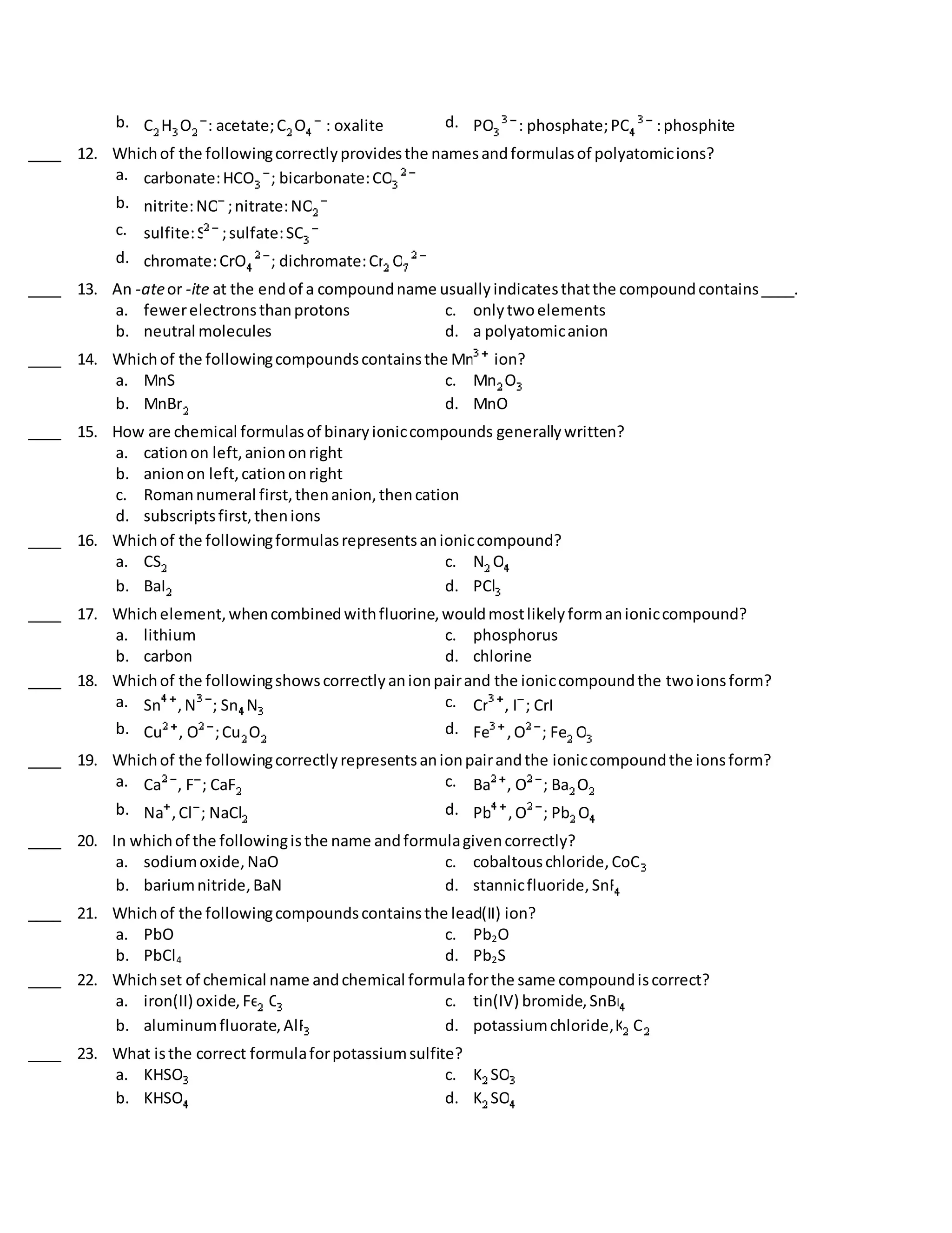 b. C H O : acetate;C O : oxalite d. PO : phosphate;PO :phosphite
____ 12. Whichof the followingcorrectlyprovidesthe namesandformulasof polyatomicions?
a. carbonate:HCO ; bicarbonate:CO
b. nitrite:NO ;nitrate:NO
c. sulfite:S ;sulfate:SO
d. chromate:CrO ; dichromate:Cr O
____ 13. An -ateor -ite at the endof a compoundname usuallyindicatesthatthe compoundcontains____.
a. fewerelectronsthanprotons c. onlytwoelements
b. neutral molecules d. a polyatomicanion
____ 14. Whichof the followingcompoundscontainsthe Mn ion?
a. MnS c. Mn O
b. MnBr d. MnO
____ 15. How are chemical formulasof binaryioniccompounds generallywritten?
a. cationon left,aniononright
b. anionon left,cationonright
c. Romannumeral first,thenanion,thencation
d. subscriptsfirst,thenions
____ 16. Whichof the followingformulasrepresentsanioniccompound?
a. CS c. N O
b. BaI d. PCl
____ 17. Whichelement,whencombinedwithfluorine,wouldmostlikelyformanioniccompound?
a. lithium c. phosphorus
b. carbon d. chlorine
____ 18. Whichof the followingshowscorrectlyanionpairand the ioniccompoundthe twoionsform?
a. Sn ,N ; Sn N c. Cr , I ; CrI
b. Cu , O ;Cu O d. Fe ,O ; Fe O
____ 19. Whichof the followingcorrectlyrepresentsanionpairandthe ioniccompoundthe ionsform?
a. Ca , F ; CaF c. Ba , O ; Ba O
b. Na ,Cl ; NaCl d. Pb ,O ; Pb O
____ 20. In whichof the followingisthe name andformulagivencorrectly?
a. sodiumoxide,NaO c. cobaltouschloride,CoCl
b. bariumnitride,BaN d. stannicfluoride,SnF
____ 21. Whichof the followingcompoundscontainsthe lead(II) ion?
a. PbO c. Pb2O
b. PbCl4 d. Pb2S
____ 22. Whichset of chemical name andchemical formulaforthe same compoundiscorrect?
a. iron(II) oxide,Fe O c. tin(IV) bromide,SnBr
b. aluminumfluorate,AlF d. potassiumchloride,K Cl
____ 23. What isthe correct formulaforpotassiumsulfite?
a. KHSO c. K SO
b. KHSO d. K SO
 