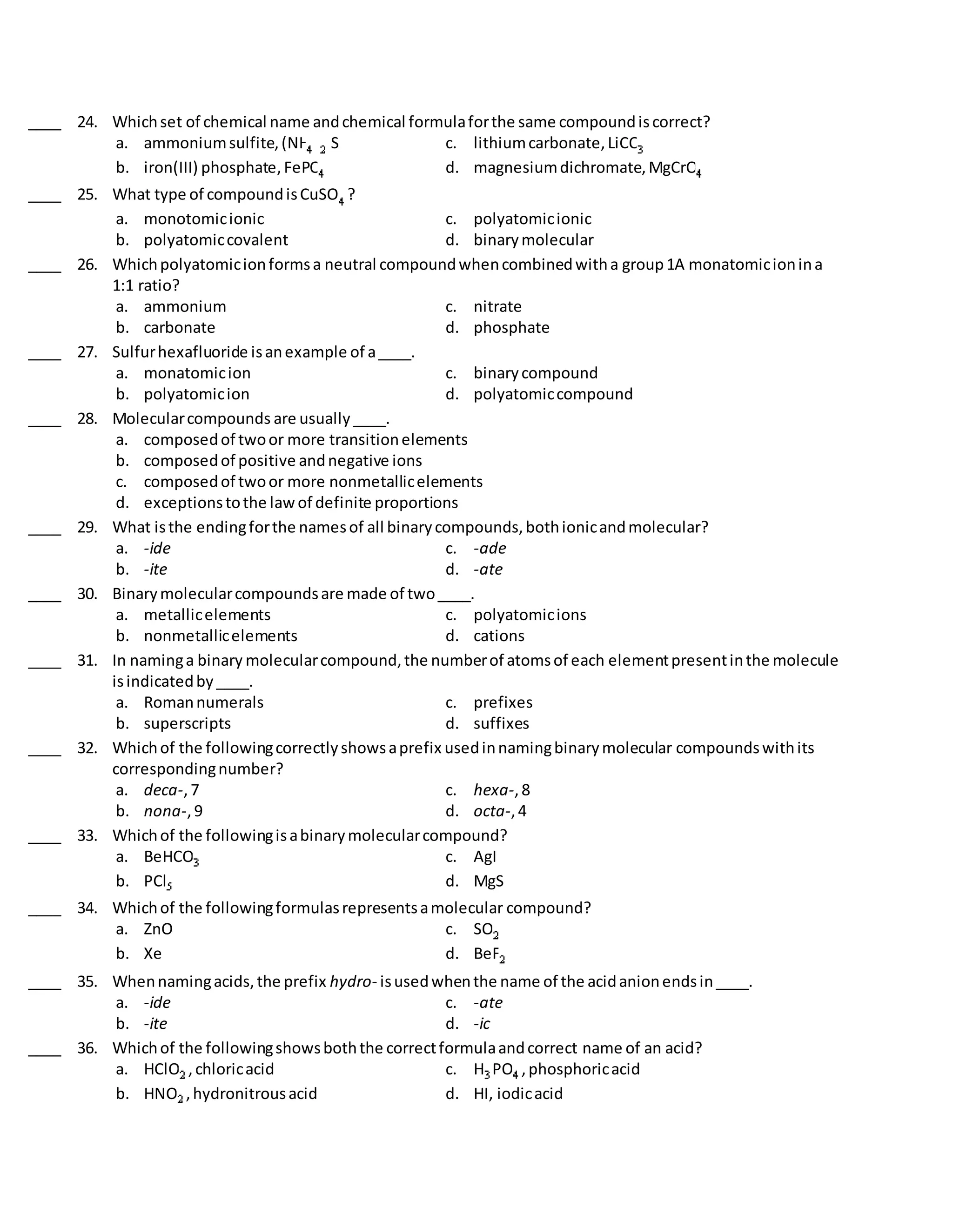 ____ 24. Whichset of chemical name andchemical formulaforthe same compoundiscorrect?
a. ammoniumsulfite,(NH ) S c. lithiumcarbonate,LiCO
b. iron(III) phosphate,FePO d. magnesiumdichromate,MgCrO
____ 25. What type of compoundisCuSO ?
a. monotomicionic c. polyatomicionic
b. polyatomiccovalent d. binarymolecular
____ 26. Whichpolyatomicionformsa neutral compoundwhencombinedwitha group1A monatomicionina
1:1 ratio?
a. ammonium c. nitrate
b. carbonate d. phosphate
____ 27. Sulfurhexafluoride isanexample of a____.
a. monatomicion c. binarycompound
b. polyatomicion d. polyatomiccompound
____ 28. Molecularcompounds are usually____.
a. composedof twoor more transitionelements
b. composedof positive andnegative ions
c. composedof twoor more nonmetallicelements
d. exceptionstothe lawof definite proportions
____ 29. What isthe endingforthe namesof all binarycompounds,bothionicandmolecular?
a. -ide c. -ade
b. -ite d. -ate
____ 30. Binarymolecularcompoundsare made of two____.
a. metallicelements c. polyatomicions
b. nonmetallicelements d. cations
____ 31. In naminga binary molecularcompound,the numberof atomsof each elementpresentinthe molecule
isindicatedby____.
a. Romannumerals c. prefixes
b. superscripts d. suffixes
____ 32. Whichof the followingcorrectlyshowsaprefix usedinnamingbinarymolecular compoundswithits
correspondingnumber?
a. deca-,7 c. hexa-,8
b. nona-,9 d. octa-,4
____ 33. Whichof the followingisabinarymolecularcompound?
a. BeHCO c. AgI
b. PCl d. MgS
____ 34. Whichof the followingformulasrepresentsamolecular compound?
a. ZnO c. SO
b. Xe d. BeF
____ 35. Whennamingacids,the prefix hydro- isusedwhenthe name of the acidanionendsin____.
a. -ide c. -ate
b. -ite d. -ic
____ 36. Whichof the followingshowsboththe correctformulaandcorrect name of an acid?
a. HClO ,chloricacid c. H PO ,phosphoricacid
b. HNO ,hydronitrousacid d. HI, iodicacid
 