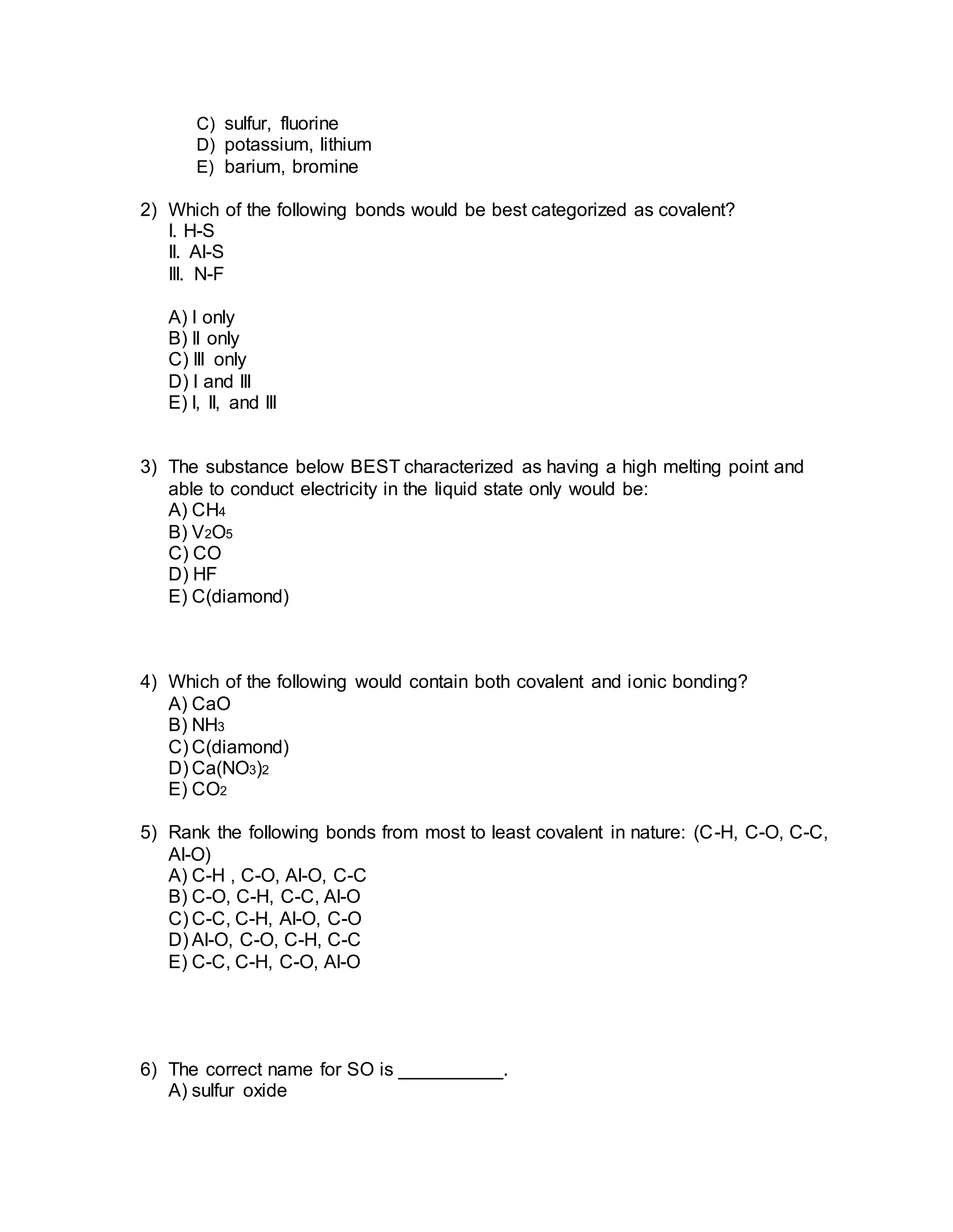 C) sulfur, fluorine
D) potassium, lithium
E) barium, bromine
2) Which of the following bonds would be best categorized as covalent?
I. H-S
II. Al-S
III. N-F
A) I only
B) II only
C) III only
D) I and III
E) I, II, and III
3) The substance below BEST characterized as having a high melting point and
able to conduct electricity in the liquid state only would be:
A) CH4
B) V2O5
C) CO
D) HF
E) C(diamond)
4) Which of the following would contain both covalent and ionic bonding?
A) CaO
B) NH3
C) C(diamond)
D) Ca(NO3)2
E) CO2
5) Rank the following bonds from most to least covalent in nature: (C-H, C-O, C-C,
Al-O)
A) C-H , C-O, Al-O, C-C
B) C-O, C-H, C-C, Al-O
C) C-C, C-H, Al-O, C-O
D) Al-O, C-O, C-H, C-C
E) C-C, C-H, C-O, Al-O
6) The correct name for SO is __________.
A) sulfur oxide
 