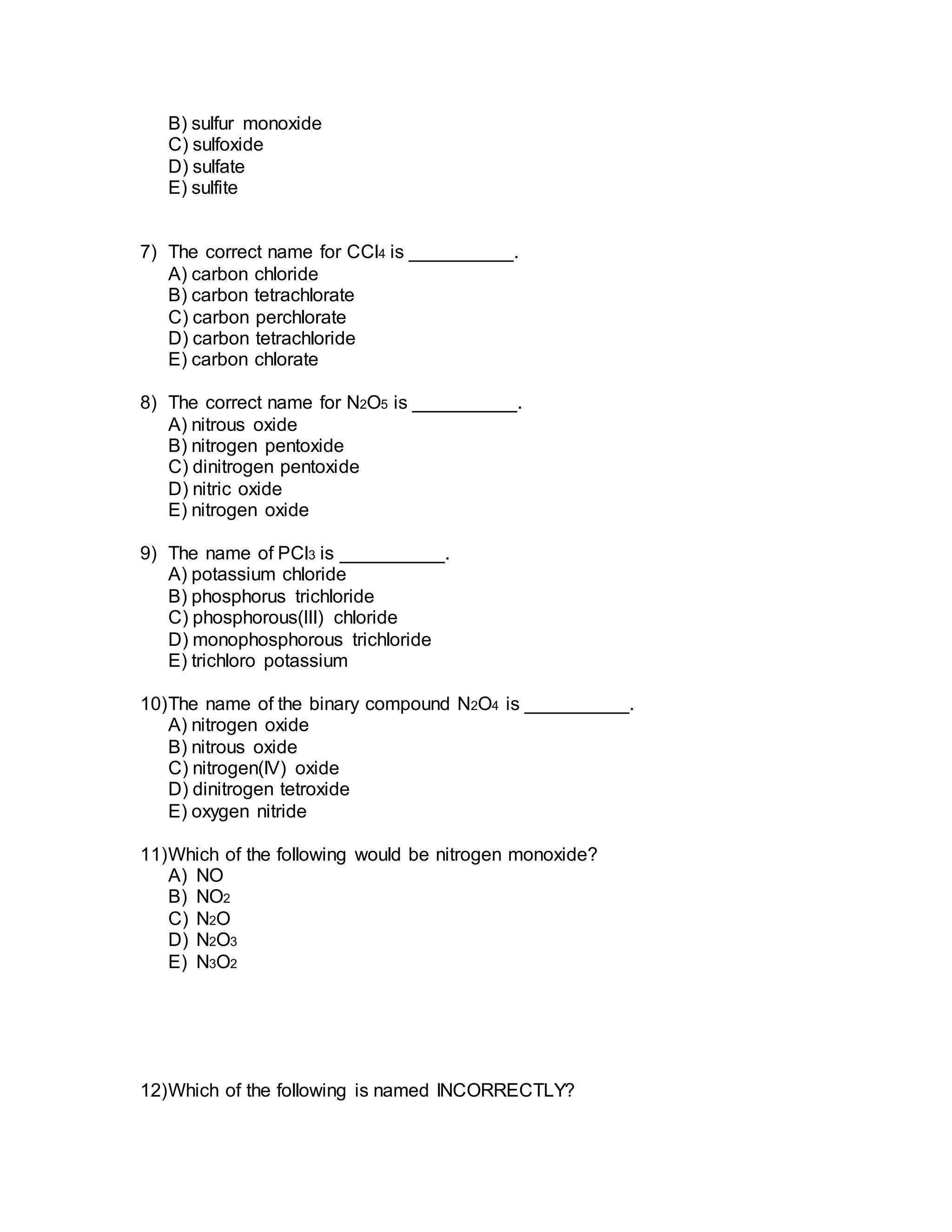 B) sulfur monoxide
C) sulfoxide
D) sulfate
E) sulfite
7) The correct name for CCl4 is __________.
A) carbon chloride
B) carbon tetrachlorate
C) carbon perchlorate
D) carbon tetrachloride
E) carbon chlorate
8) The correct name for N2O5 is __________.
A) nitrous oxide
B) nitrogen pentoxide
C) dinitrogen pentoxide
D) nitric oxide
E) nitrogen oxide
9) The name of PCl3 is __________.
A) potassium chloride
B) phosphorus trichloride
C) phosphorous(III) chloride
D) monophosphorous trichloride
E) trichloro potassium
10)The name of the binary compound N2O4 is __________.
A) nitrogen oxide
B) nitrous oxide
C) nitrogen(IV) oxide
D) dinitrogen tetroxide
E) oxygen nitride
11)Which of the following would be nitrogen monoxide?
A) NO
B) NO2
C) N2O
D) N2O3
E) N3O2
12)Which of the following is named INCORRECTLY?
 