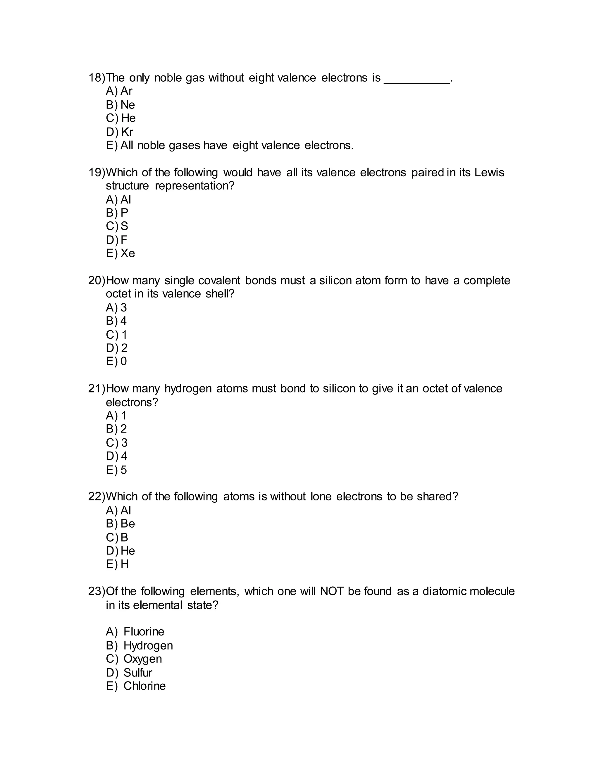 18)The only noble gas without eight valence electrons is __________.
A) Ar
B) Ne
C) He
D) Kr
E) All noble gases have eight valence electrons.
19)Which of the following would have all its valence electrons paired in its Lewis
structure representation?
A) Al
B) P
C) S
D) F
E) Xe
20)How many single covalent bonds must a silicon atom form to have a complete
octet in its valence shell?
A) 3
B) 4
C) 1
D) 2
E) 0
21)How many hydrogen atoms must bond to silicon to give it an octet of valence
electrons?
A) 1
B) 2
C) 3
D) 4
E) 5
22)Which of the following atoms is without lone electrons to be shared?
A) Al
B) Be
C) B
D) He
E) H
23)Of the following elements, which one will NOT be found as a diatomic molecule
in its elemental state?
A) Fluorine
B) Hydrogen
C) Oxygen
D) Sulfur
E) Chlorine
 