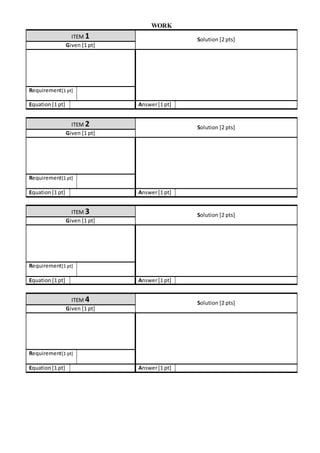 WORK
ITEM 1 Solution [2 pts]
Given [1 pt]
Requirement[1 pt]
Equation[1 pt] Answer[1 pt]
ITEM 2 Solution [2 pts]
Given [1 pt]
Requirement[1 pt]
Equation[1 pt] Answer[1 pt]
ITEM 3 Solution [2 pts]
Given [1 pt]
Requirement[1 pt]
Equation [1 pt] Answer[1 pt]
ITEM 4 Solution [2 pts]
Given [1 pt]
Requirement[1 pt]
Equation[1 pt] Answer[1 pt]
 