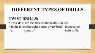 DIFFERENT TYPES OF DRILLS
10
TWIST DRILLS:
• Twist drills are the most common drills in use.
• In the following slides comes a very brief introduction
to some of twist drills.
 