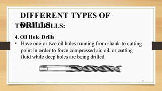 DIFFERENT TYPES OF
DRILLS
TWIST DRILLS:
4. Oil Hole Drills
• Have one or two oil holes running from shank to cutting
point in order to force compressed air, oil, or cutting
fluid while deep holes are being drilled.
14
 