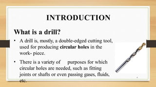 INTRODUCTION
What is a drill?
• A drill is, mostly, a double-edged cutting tool,
used for producing circular holes in the
work- piece.
• There is a variety of purposes for which
circular holes are needed, such as fitting
joints or shafts or even passing gases, fluids,
etc.
4
 