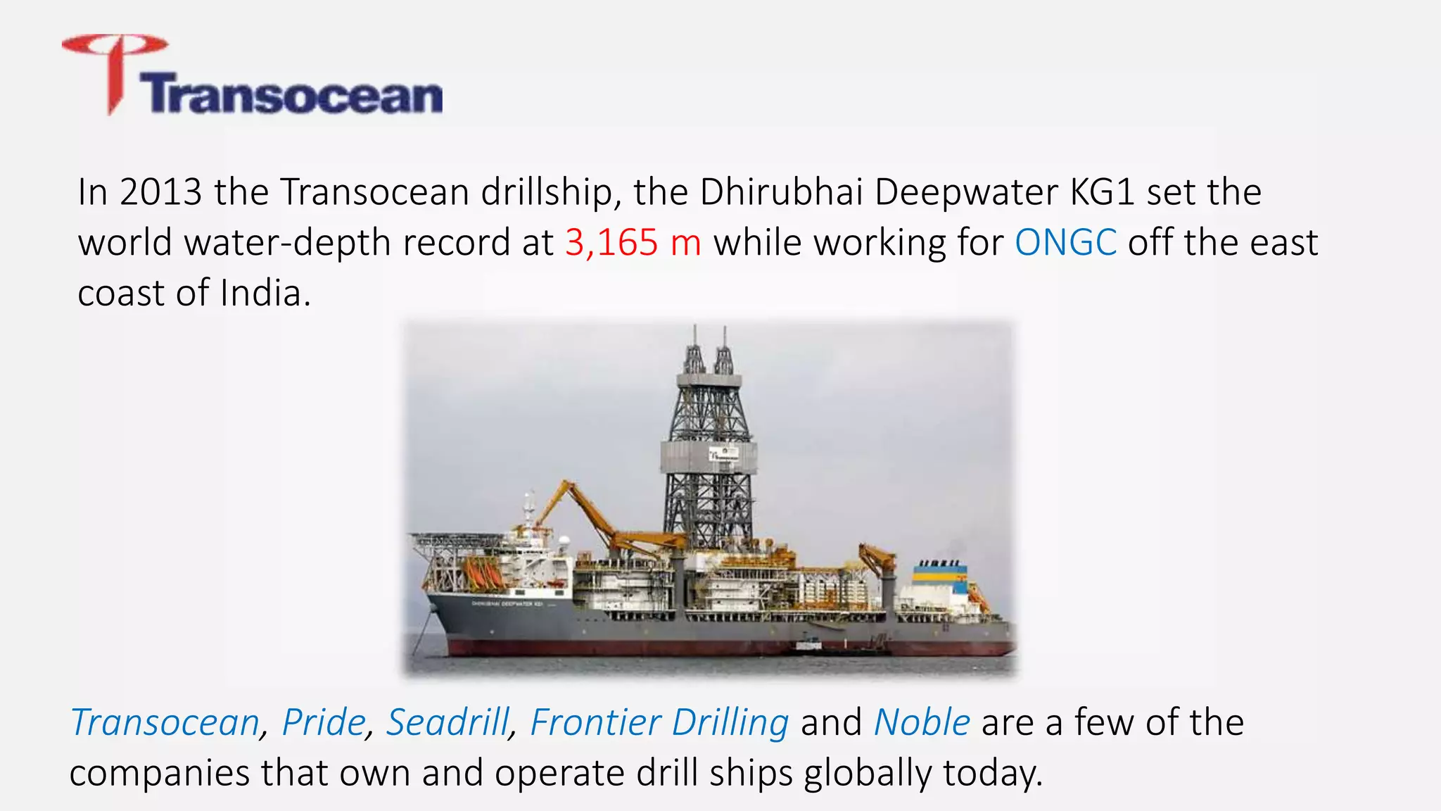 In 2013 the Transocean drillship, the Dhirubhai Deepwater KG1 set the
world water-depth record at 3,165 m while working for ONGC off the east
coast of India.
Transocean, Pride, Seadrill, Frontier Drilling and Noble are a few of the
companies that own and operate drill ships globally today.
 
