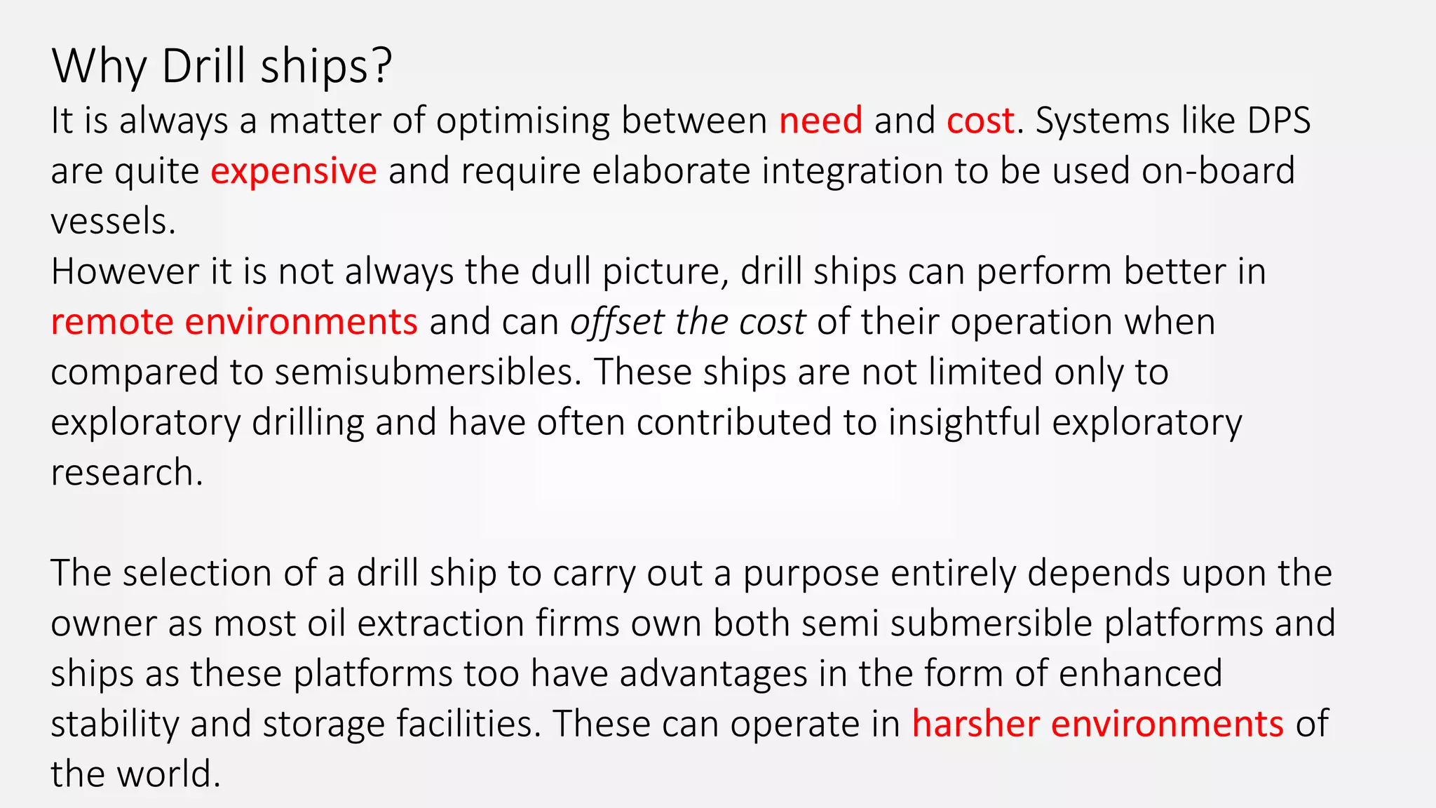 Why Drill ships?
It is always a matter of optimising between need and cost. Systems like DPS
are quite expensive and require elaborate integration to be used on-board
vessels.
However it is not always the dull picture, drill ships can perform better in
remote environments and can offset the cost of their operation when
compared to semisubmersibles. These ships are not limited only to
exploratory drilling and have often contributed to insightful exploratory
research.
The selection of a drill ship to carry out a purpose entirely depends upon the
owner as most oil extraction firms own both semi submersible platforms and
ships as these platforms too have advantages in the form of enhanced
stability and storage facilities. These can operate in harsher environments of
the world.
 