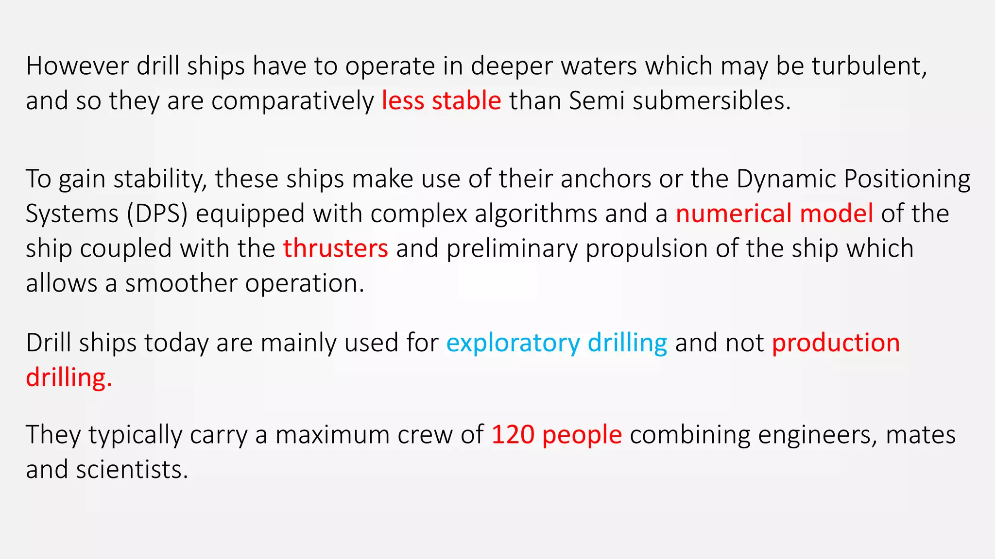 However drill ships have to operate in deeper waters which may be turbulent,
and so they are comparatively less stable than Semi submersibles.
To gain stability, these ships make use of their anchors or the Dynamic Positioning
Systems (DPS) equipped with complex algorithms and a numerical model of the
ship coupled with the thrusters and preliminary propulsion of the ship which
allows a smoother operation.
Drill ships today are mainly used for exploratory drilling and not production
drilling.
They typically carry a maximum crew of 120 people combining engineers, mates
and scientists.
 