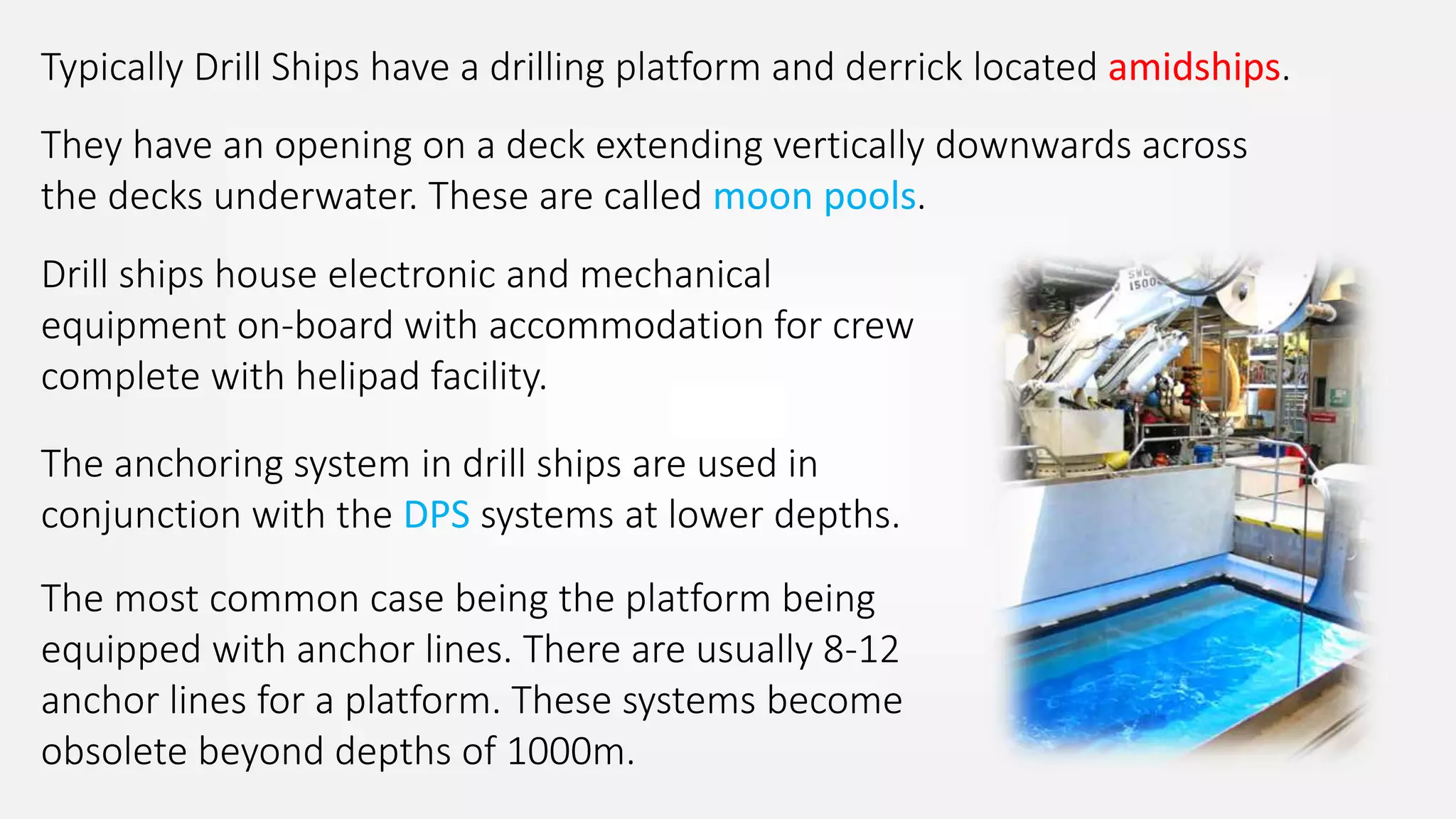 Typically Drill Ships have a drilling platform and derrick located amidships.
They have an opening on a deck extending vertically downwards across
the decks underwater. These are called moon pools.
Drill ships house electronic and mechanical
equipment on-board with accommodation for crew
complete with helipad facility.
The anchoring system in drill ships are used in
conjunction with the DPS systems at lower depths.
The most common case being the platform being
equipped with anchor lines. There are usually 8-12
anchor lines for a platform. These systems become
obsolete beyond depths of 1000m.
 