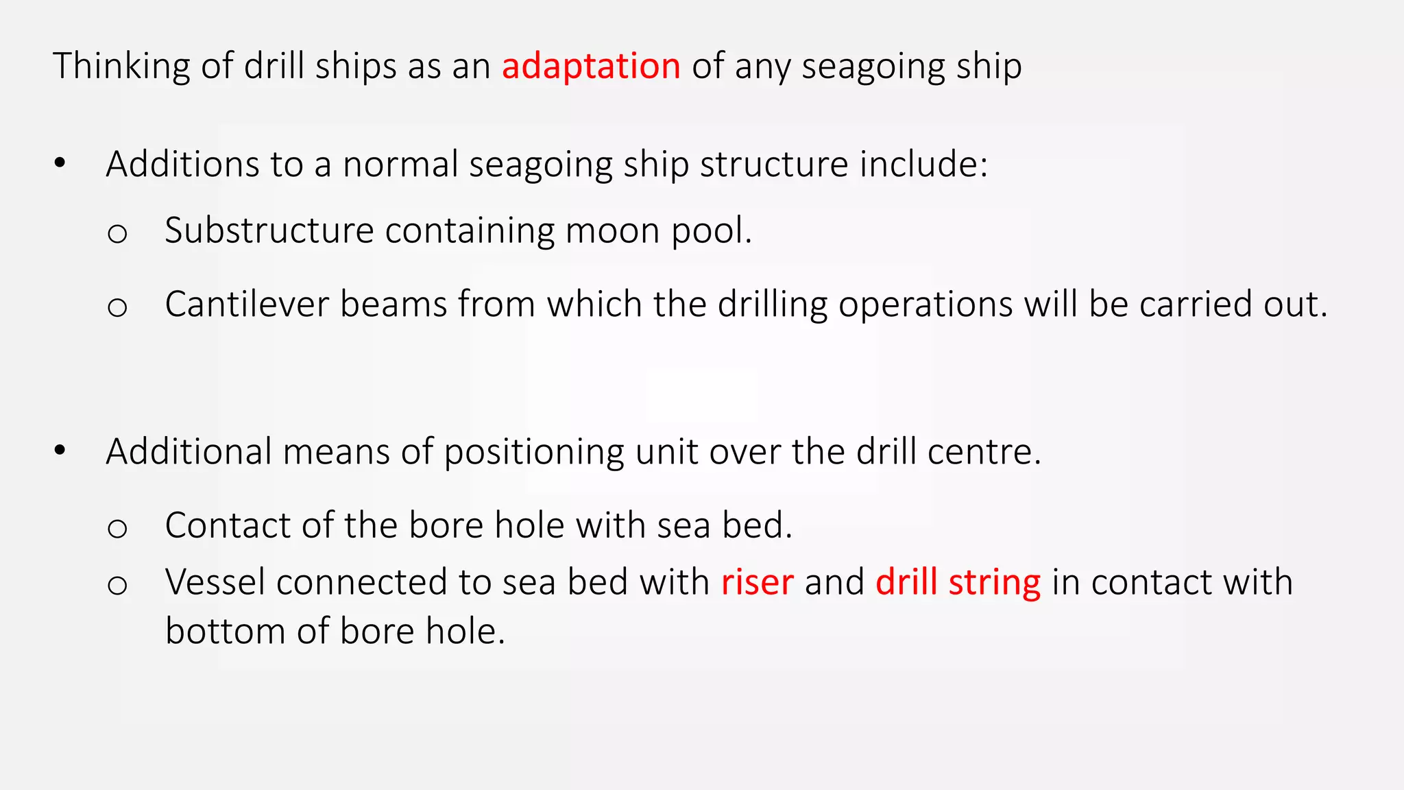 Thinking of drill ships as an adaptation of any seagoing ship
• Additions to a normal seagoing ship structure include:
o Substructure containing moon pool.
o Cantilever beams from which the drilling operations will be carried out.
• Additional means of positioning unit over the drill centre.
o Contact of the bore hole with sea bed.
o Vessel connected to sea bed with riser and drill string in contact with
bottom of bore hole.
 