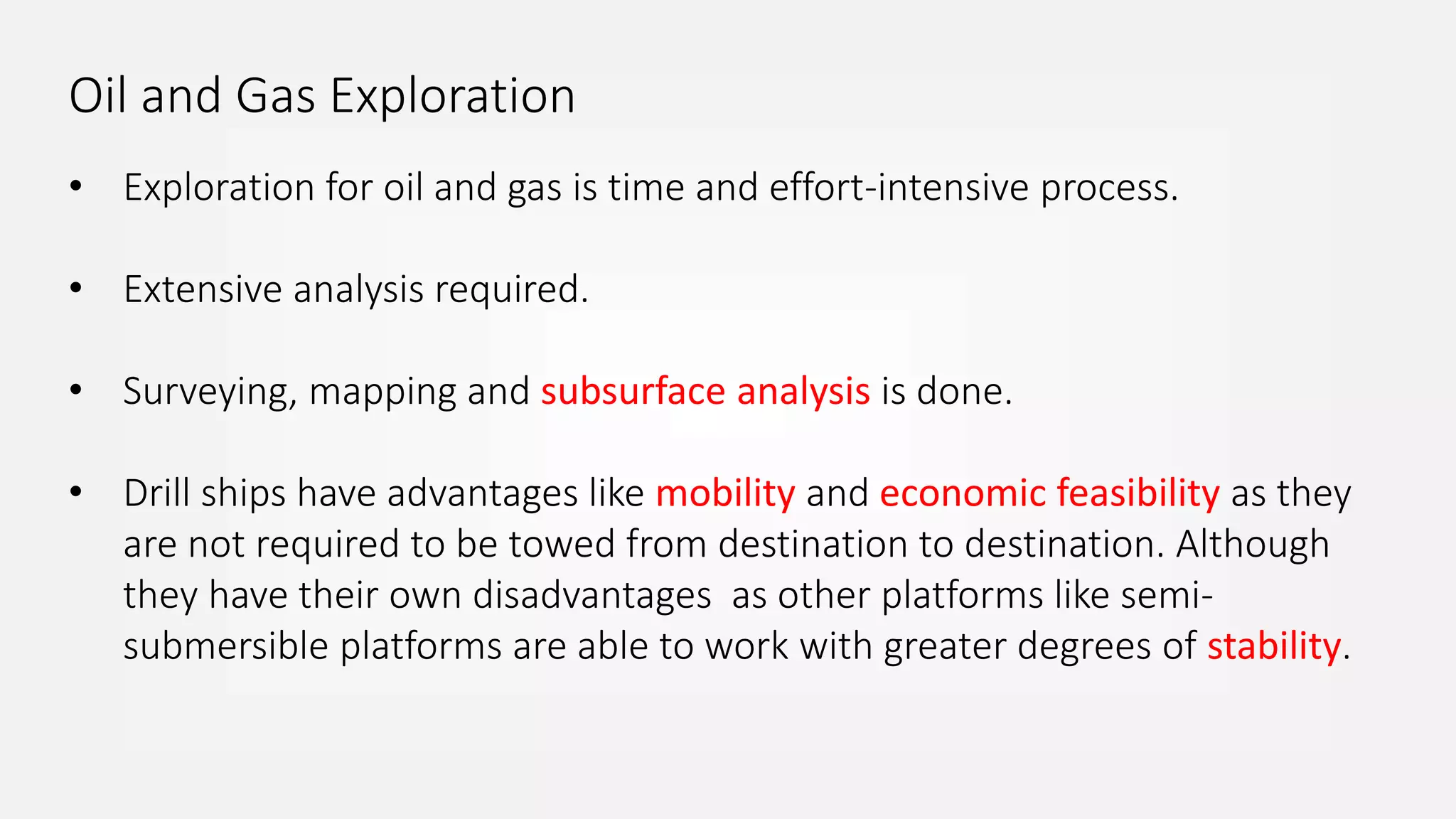 Oil and Gas Exploration
• Exploration for oil and gas is time and effort-intensive process.
• Extensive analysis required.
• Surveying, mapping and subsurface analysis is done.
• Drill ships have advantages like mobility and economic feasibility as they
are not required to be towed from destination to destination. Although
they have their own disadvantages as other platforms like semi-
submersible platforms are able to work with greater degrees of stability.
 