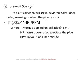 (3) Torsional Strength:
It is critical when drilling in deviated holes, deep
holes, reaming or when the pipe is stuck.
• T=(725.4*HP)/RPM
Where, T=torque applied on drill pipe(kg-m).
HP=horse power used to rotate the pipe.
RPM=revolutions per minute.
Department of Petroleum Engineering ,KL University , Guntur 11
 