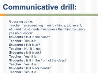 Guessing game:
Teacher has something in mind (things, job, event,
etc) and the students must guess that thing by using
yes no question:
Students : Is it in the class?
Teacher : Yes, it is.
Students : Is it blue?
Teacher : No, it is not.
Students : Is it black?
Teacher : Yes, it is.
Students : Is it in the front of the class?
Teacher : Yes, it is.
Students : Is it black board?
 