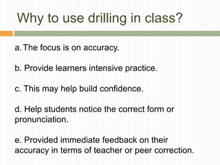 Why to use drilling in class?
a.The focus is on accuracy.
b. Provide learners intensive practice.
c. This may help build confidence.
d. Help students notice the correct form or
pronunciation.
e. Provided immediate feedback on their
accuracy in terms of teacher or peer correction.
 