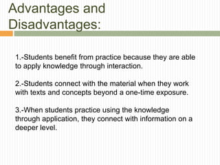 Advantages and
Disadvantages:
1.-Students benefit from practice because they are able
to apply knowledge through interaction.
2.-Students connect with the material when they work
with texts and concepts beyond a one-time exposure.
3.-When students practice using the knowledge
through application, they connect with information on a
deeper level.
 