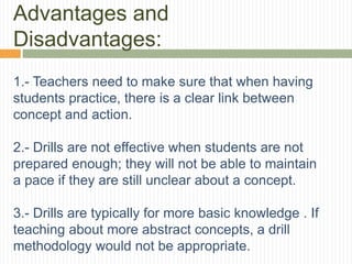 Advantages and
Disadvantages:
1.- Teachers need to make sure that when having
students practice, there is a clear link between
concept and action.
2.- Drills are not effective when students are not
prepared enough; they will not be able to maintain
a pace if they are still unclear about a concept.
3.- Drills are typically for more basic knowledge . If
teaching about more abstract concepts, a drill
methodology would not be appropriate.
 