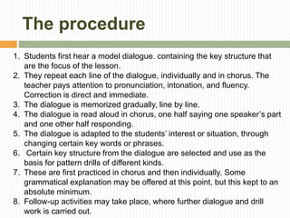 The procedure
1. Students first hear a model dialogue. containing the key structure that
are the focus of the lesson.
2. They repeat each line of the dialogue, individually and in chorus. The
teacher pays attention to pronunciation, intonation, and fluency.
Correction is direct and immediate.
3. The dialogue is memorized gradually, line by line.
4. The dialogue is read aloud in chorus, one half saying one speaker’s part
and one other half responding.
5. The dialogue is adapted to the students’ interest or situation, through
changing certain key words or phrases.
6. Certain key structure from the dialogue are selected and use as the
basis for pattern drills of different kinds.
7. These are first practiced in chorus and then individually. Some
grammatical explanation may be offered at this point, but this kept to an
absolute minimum.
8. Follow-up activities may take place, where further dialogue and drill
work is carried out.
 