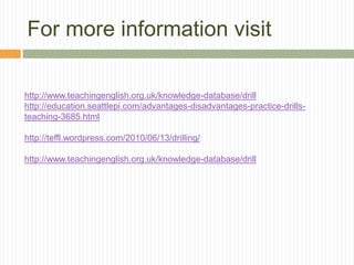 For more information visit
http://www.teachingenglish.org.uk/knowledge-database/drill
http://education.seattlepi.com/advantages-disadvantages-practice-drills-
teaching-3685.html
http://teffl.wordpress.com/2010/06/13/drilling/
http://www.teachingenglish.org.uk/knowledge-database/drill
 