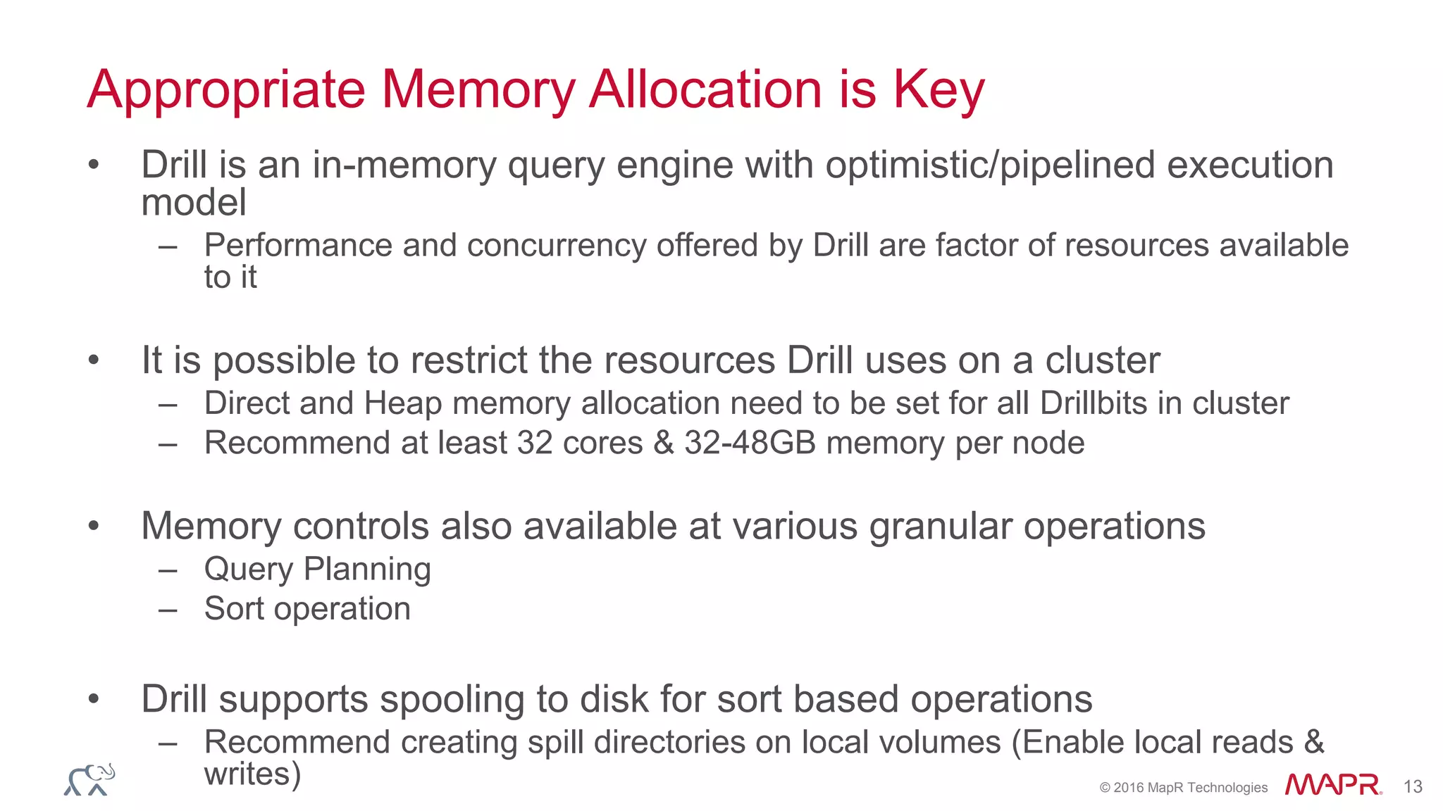© 2016 MapR Technologies 13
Appropriate Memory Allocation is Key
• Drill is an in-memory query engine with optimistic/pipelined execution
model
– Performance and concurrency offered by Drill are factor of resources available
to it
• It is possible to restrict the resources Drill uses on a cluster
– Direct and Heap memory allocation need to be set for all Drillbits in cluster
– Recommend at least 32 cores & 32-48GB memory per node
• Memory controls also available at various granular operations
– Query Planning
– Sort operation
• Drill supports spooling to disk for sort based operations
– Recommend creating spill directories on local volumes (Enable local reads &
writes)
 