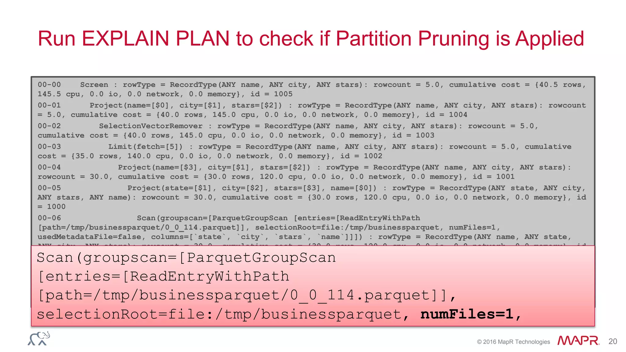 © 2016 MapR Technologies 20
Run EXPLAIN PLAN to check if Partition Pruning is Applied
00-00 Screen : rowType = RecordType(ANY name, ANY city, ANY stars): rowcount = 5.0, cumulative cost = {40.5 rows,
145.5 cpu, 0.0 io, 0.0 network, 0.0 memory}, id = 1005
00-01 Project(name=[$0], city=[$1], stars=[$2]) : rowType = RecordType(ANY name, ANY city, ANY stars): rowcount
= 5.0, cumulative cost = {40.0 rows, 145.0 cpu, 0.0 io, 0.0 network, 0.0 memory}, id = 1004
00-02 SelectionVectorRemover : rowType = RecordType(ANY name, ANY city, ANY stars): rowcount = 5.0,
cumulative cost = {40.0 rows, 145.0 cpu, 0.0 io, 0.0 network, 0.0 memory}, id = 1003
00-03 Limit(fetch=[5]) : rowType = RecordType(ANY name, ANY city, ANY stars): rowcount = 5.0, cumulative
cost = {35.0 rows, 140.0 cpu, 0.0 io, 0.0 network, 0.0 memory}, id = 1002
00-04 Project(name=[$3], city=[$1], stars=[$2]) : rowType = RecordType(ANY name, ANY city, ANY stars):
rowcount = 30.0, cumulative cost = {30.0 rows, 120.0 cpu, 0.0 io, 0.0 network, 0.0 memory}, id = 1001
00-05 Project(state=[$1], city=[$2], stars=[$3], name=[$0]) : rowType = RecordType(ANY state, ANY city,
ANY stars, ANY name): rowcount = 30.0, cumulative cost = {30.0 rows, 120.0 cpu, 0.0 io, 0.0 network, 0.0 memory}, id
= 1000
00-06 Scan(groupscan=[ParquetGroupScan [entries=[ReadEntryWithPath
[path=/tmp/businessparquet/0_0_114.parquet]], selectionRoot=file:/tmp/businessparquet, numFiles=1,
usedMetadataFile=false, columns=[`state`, `city`, `stars`, `name`]]]) : rowType = RecordType(ANY name, ANY state,
ANY city, ANY stars): rowcount = 30.0, cumulative cost = {30.0 rows, 120.0 cpu, 0.0 io, 0.0 network, 0.0 memory}, id
= 999
Scan(groupscan=[ParquetGroupScan
[entries=[ReadEntryWithPath
[path=/tmp/businessparquet/0_0_114.parquet]],
selectionRoot=file:/tmp/businessparquet, numFiles=1,
 