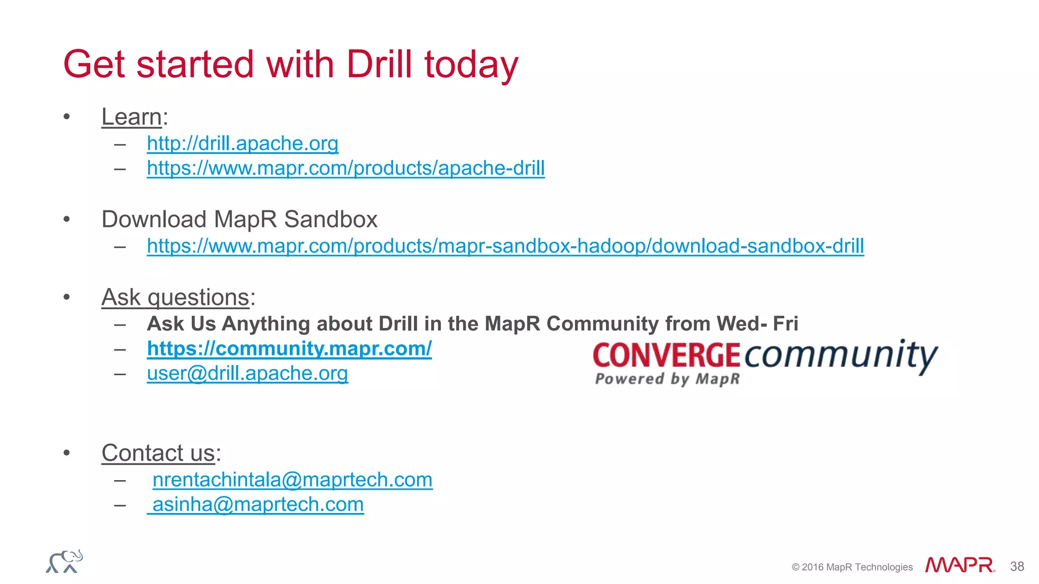 © 2016 MapR Technologies 38
Get started with Drill today
• Learn:
– http://drill.apache.org
– https://www.mapr.com/products/apache-drill
• Download MapR Sandbox
– https://www.mapr.com/products/mapr-sandbox-hadoop/download-sandbox-drill
• Ask questions:
– Ask Us Anything about Drill in the MapR Community from Wed- Fri
– https://community.mapr.com/
– user@drill.apache.org
• Contact us:
– nrentachintala@maprtech.com
– asinha@maprtech.com
 