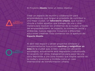 El Proyecto Abasto tiene un doble objetivo:
Crear un espacio de reunión y colaboración para
emprendedores que tengan el propósito de contribuir a
una mejor ciudad. Un laboratorio urbano, que nuclee y
vincule a todos aquellos que trabajen de una u otra
manera para resolver los problemas de la ciudad, a través
del emprendedurismo de impacto, la innovación social y
ambiental, nuevos negocios inclusivos y diferentes
soluciones creativas. Esto comienza con la apertura del
Espacio Abasto.
Al abrir ese espacio y atraer proyectos similares y
complementarios buscamos reactivar y resigniﬁcar un
área de la ciudad que, si bien cuenta con ubicación
estratégica, actualmente está degradada y subutilizada.
En acuerdo con otros, trabajaremos para pasar de una
zona deprimida a una zona modelo que inspire cambio en
la ciudad y posicione a Córdoba como un caso
internacional de transformación urbana.
 